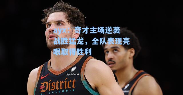 奇才主场逆袭战胜猛龙，全队表现亮眼取得胜利