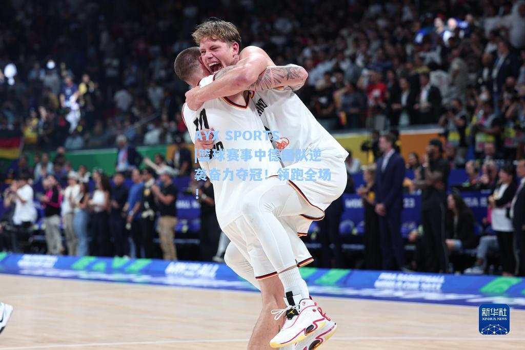 篮球赛事中德国队逆袭奋力夺冠！领跑全场！