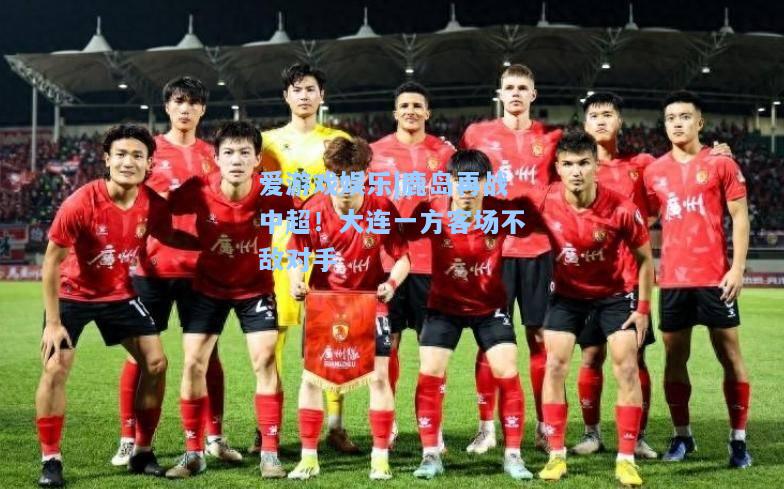 鹿岛再战中超！大连一方客场不敌对手