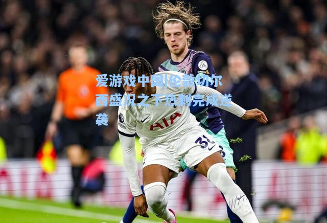 伦敦切尔西盛况之下热刺完成逆袭