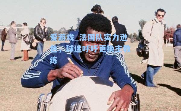 法国队实力逊色，球迷呼吁更换主教练