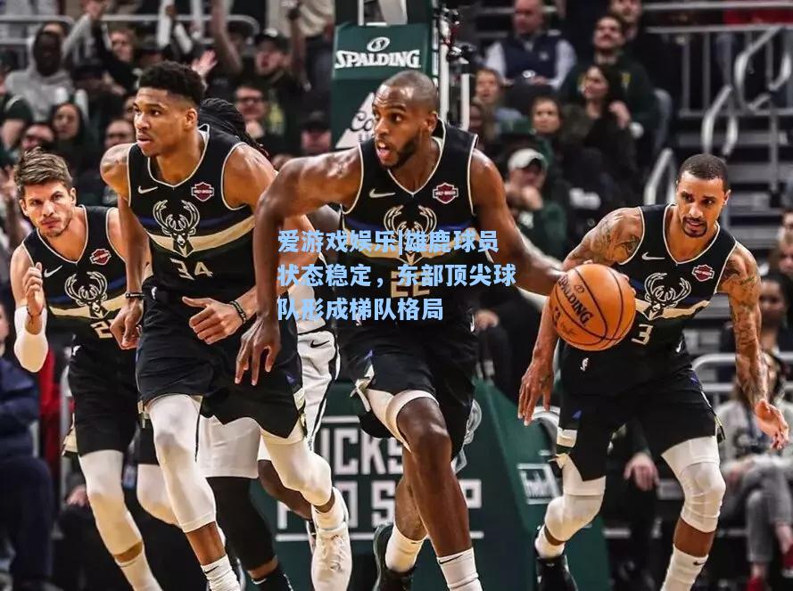 雄鹿球员状态稳定，东部顶尖球队形成梯队格局