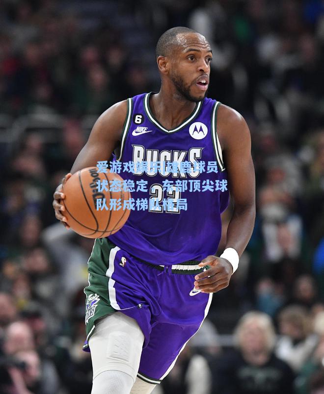 雄鹿球员状态稳定，东部顶尖球队形成梯队格局