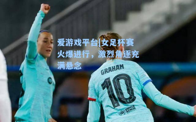 女足杯赛火爆进行，激烈角逐充满悬念